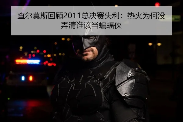 查尔莫斯回顾2011总决赛失利：热火为何没弄清谁该当蝙蝠侠